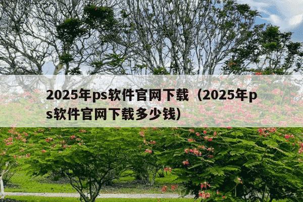 2025年ps软件官网下载（2025年ps软件官网下载多少钱）