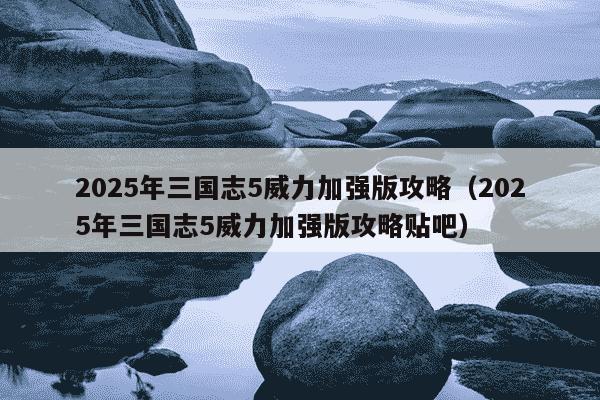 2025年三国志5威力加强版攻略(2025年三国志5威力加强版攻略贴吧)
