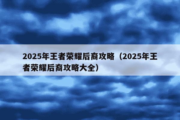2025年王者荣耀后裔攻略(2025年王者荣耀后裔攻略大全)