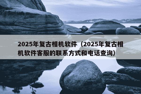 2025年复古相机软件(2025年复古相机软件客服的联系方式和电话查询)