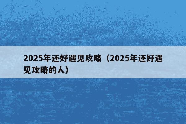 2025年还好遇见攻略(2025年还好遇见攻略的人)