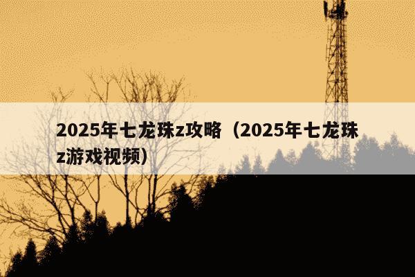 2025年七龙珠z攻略（2025年七龙珠z游戏视频）