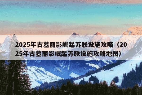 2025年古墓丽影崛起苏联设施攻略(2025年古墓丽影崛起苏联设施攻略地图)