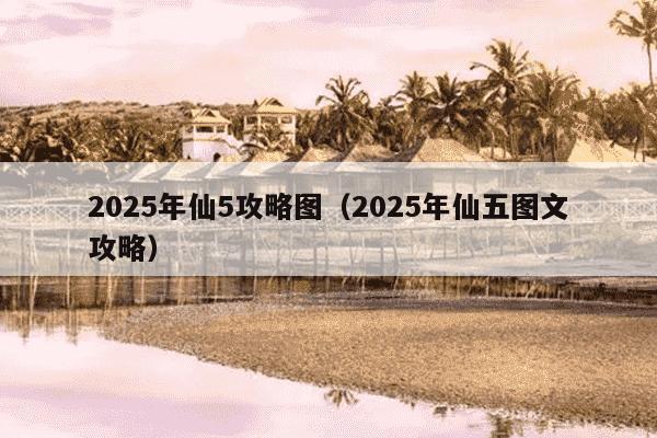2025年仙5攻略图（2025年仙五图文攻略）