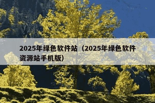 2025年绿色软件站（2025年绿色软件资源站手机版）
