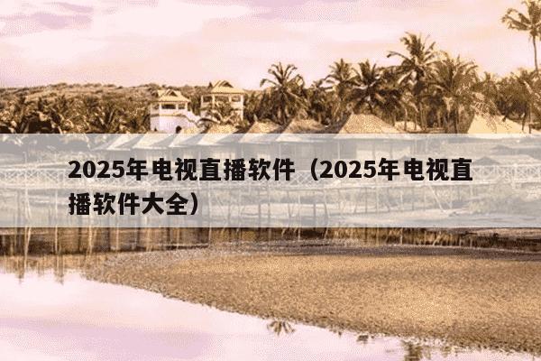 2025年电视直播软件（2025年电视直播软件大全）