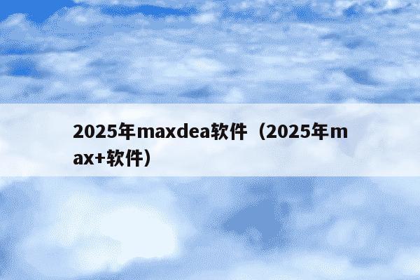 2025年maxdea软件(2025年max+软件)
