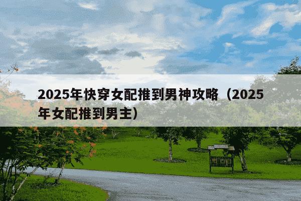 2025年快穿女配推到男神攻略(2025年女配推到男主)