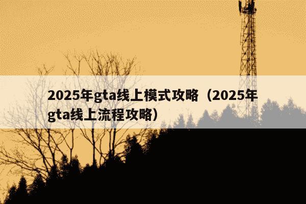 2025年gta线上模式攻略（2025年gta线上流程攻略）