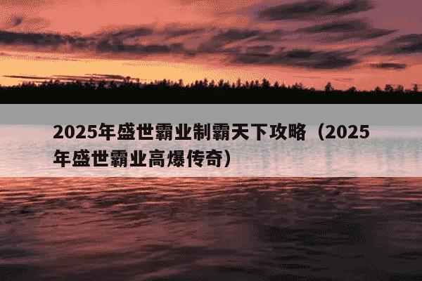 2025年盛世霸业制霸天下攻略（2025年盛世霸业高爆传奇）