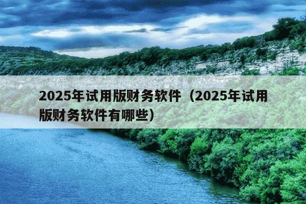 2025年试用版财务软件（2025年试用版财务软件有哪些）