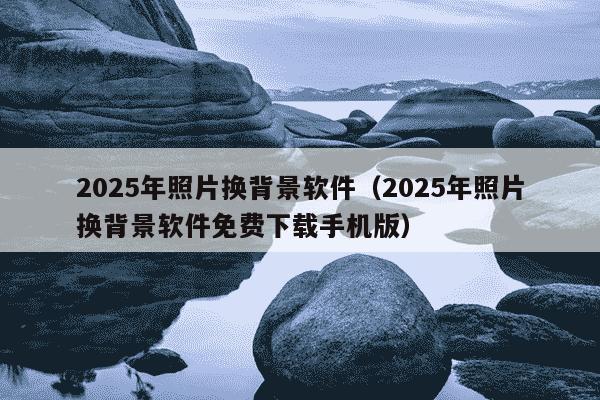 2025年照片换背景软件（2025年照片换背景软件免费下载手机版）