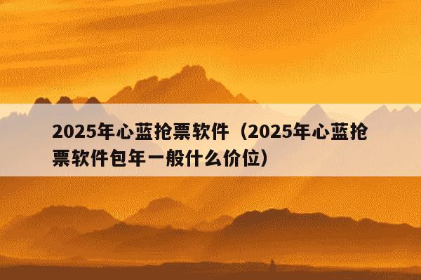 2025年心蓝抢票软件(2025年心蓝抢票软件包年一般什么价位)
