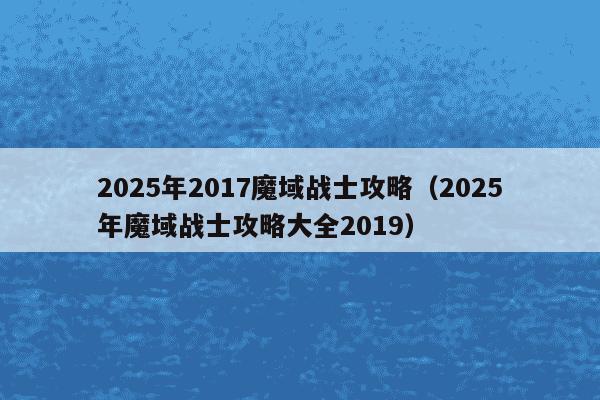 2025年2017魔域战士攻略（2025年魔域战士攻略大全2019）