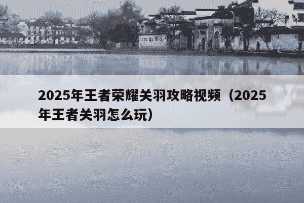 2025年王者荣耀关羽攻略视频（2025年王者关羽怎么玩）