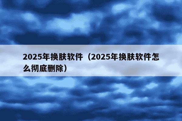 2025年换肤软件（2025年换肤软件怎么彻底删除）