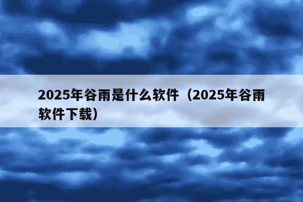 2025年谷雨是什么软件（2025年谷雨软件下载）