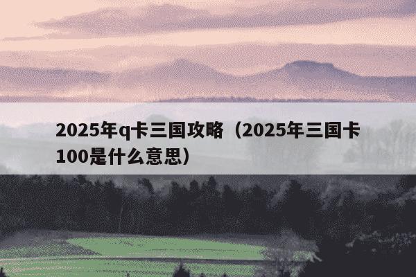2025年q卡三国攻略（2025年三国卡100是什么意思）