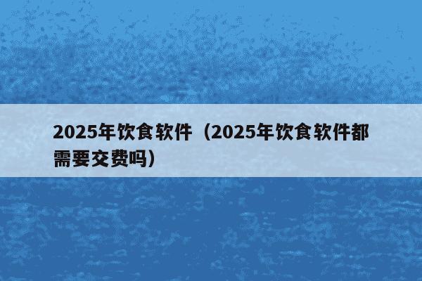 2025年饮食软件（2025年饮食软件都需要交费吗）