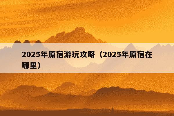 2025年原宿游玩攻略(2025年原宿在哪里)