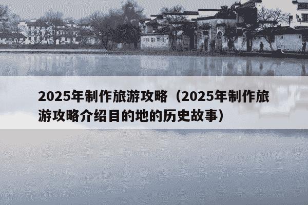 2025年制作旅游攻略(2025年制作旅游攻略介绍目的地的历史故事)