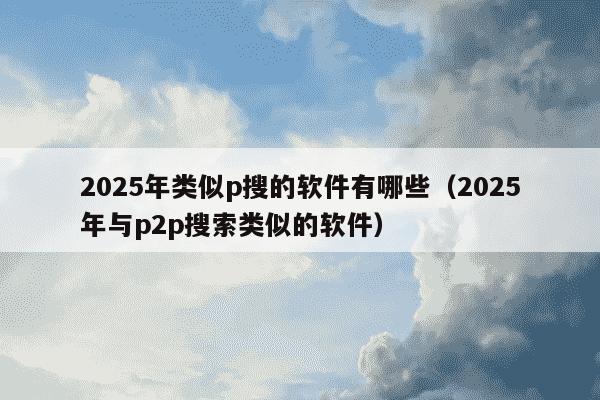2025年类似p搜的软件有哪些(2025年与p2p搜索类似的软件)