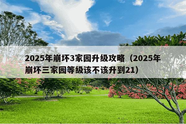 2025年崩坏3家园升级攻略(2025年崩坏三家园等级该不该升到21)