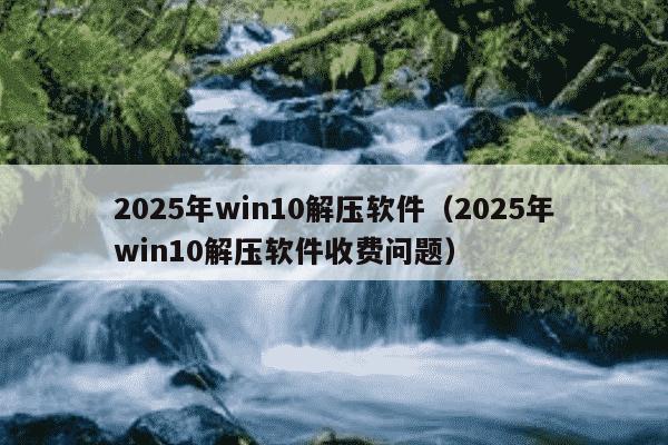 2025年win10解压软件(2025年win10解压软件收费问题)