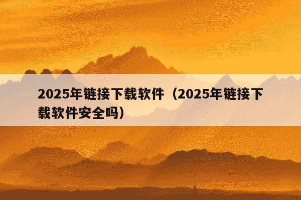 2025年链接下载软件（2025年链接下载软件安全吗）
