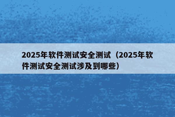 2025年软件测试安全测试（2025年软件测试安全测试涉及到哪些）