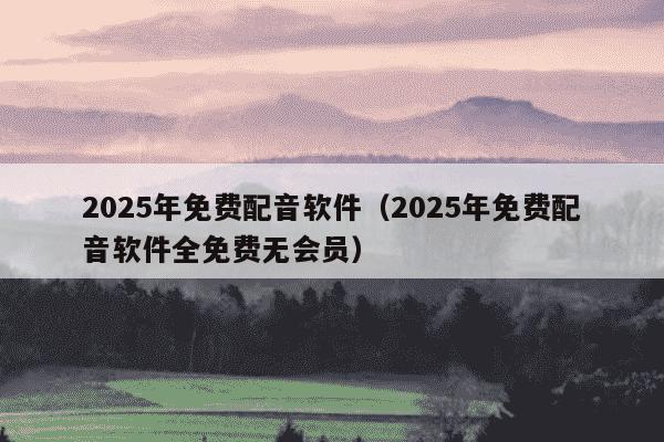 2025年免费配音软件(2025年免费配音软件全免费无会员)