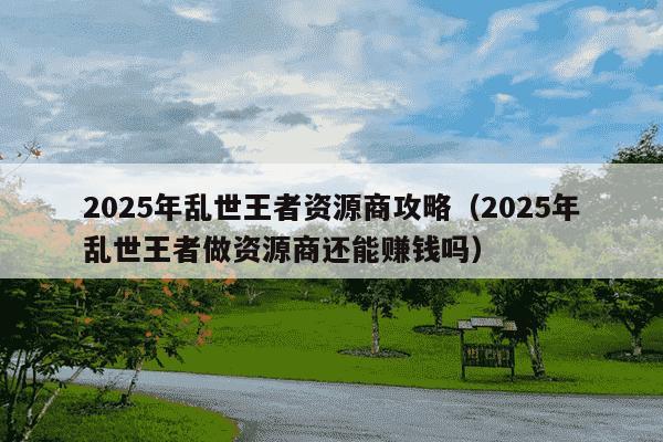 2025年乱世王者资源商攻略(2025年乱世王者做资源商还能赚钱吗)