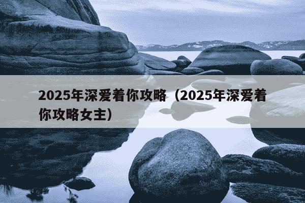 2025年深爱着你攻略（2025年深爱着你攻略女主）