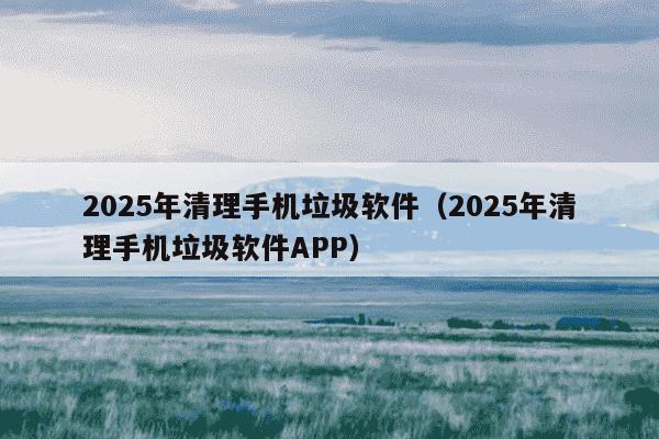 2025年清理手机垃圾软件(2025年清理手机垃圾软件APP)