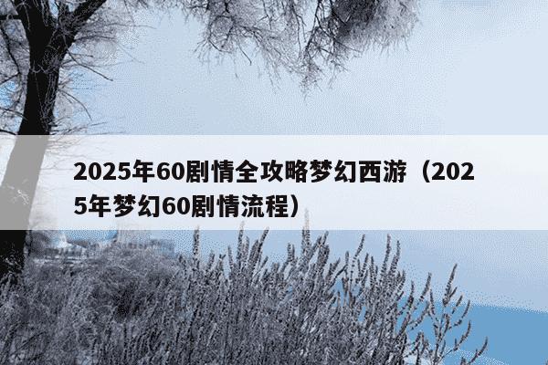 2025年60剧情全攻略梦幻西游（2025年梦幻60剧情流程）