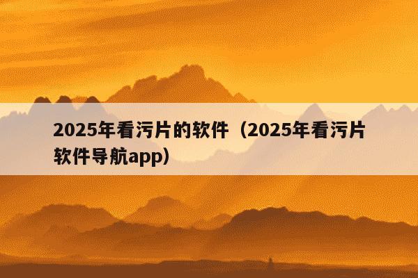 2025年看污片的软件(2025年看污片软件导航app)