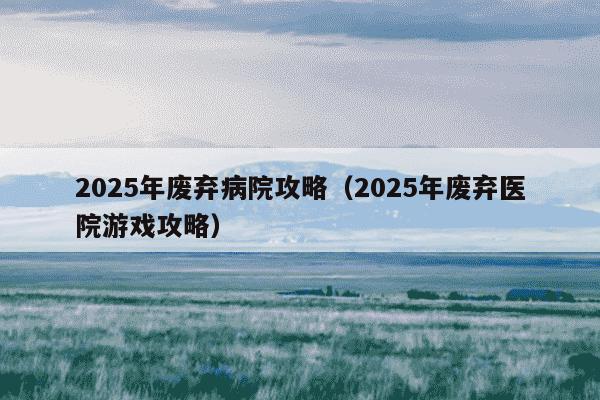 2025年废弃病院攻略(2025年废弃医院游戏攻略)