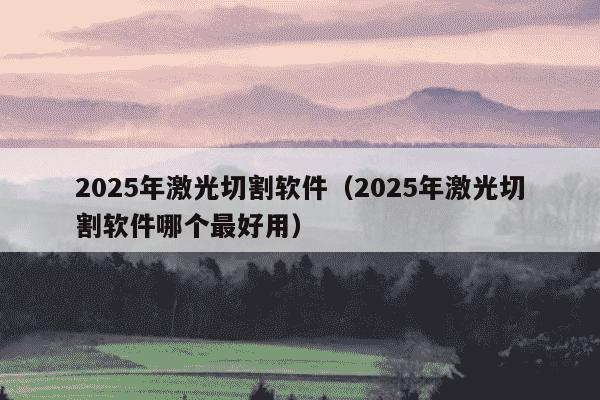 2025年激光切割软件(2025年激光切割软件哪个最好用)
