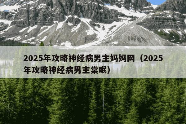 2025年攻略神经病男主妈妈网(2025年攻略神经病男主棠眠)