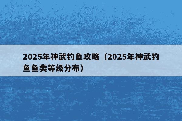 2025年神武钓鱼攻略（2025年神武钓鱼鱼类等级分布）