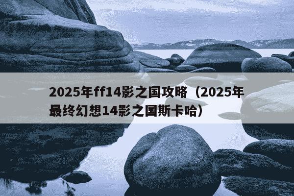 2025年ff14影之国攻略（2025年最终幻想14影之国斯卡哈）