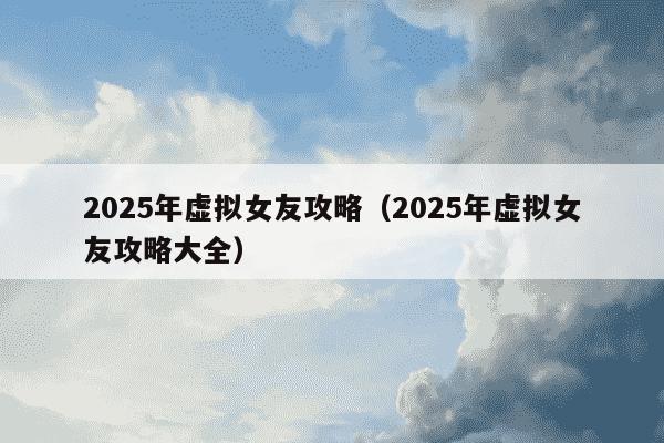 2025年虚拟女友攻略（2025年虚拟女友攻略大全）