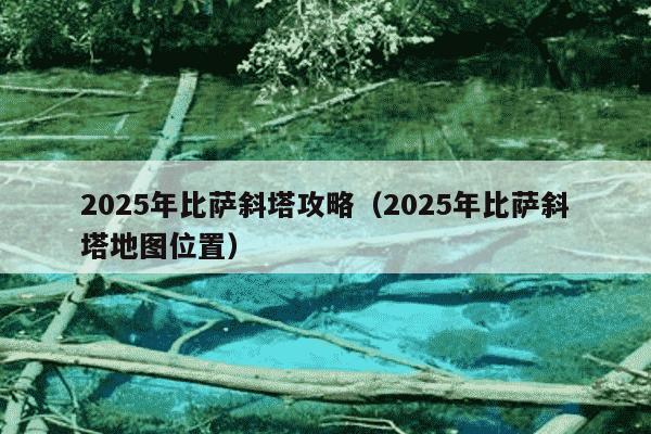 2025年比萨斜塔攻略（2025年比萨斜塔地图位置）