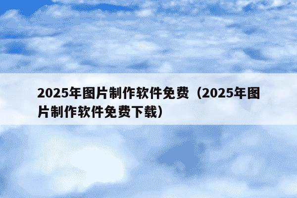 2025年图片制作软件免费（2025年图片制作软件免费下载）