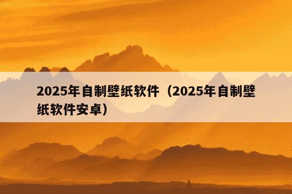 2025年自制壁纸软件(2025年自制壁纸软件安卓)