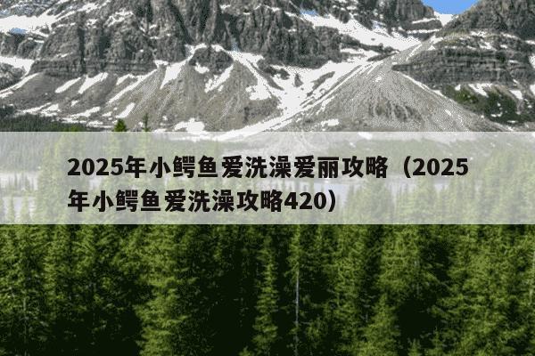 2025年小鳄鱼爱洗澡爱丽攻略(2025年小鳄鱼爱洗澡攻略420)