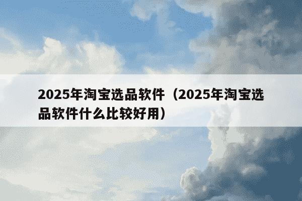 2025年淘宝选品软件(2025年淘宝选品软件什么比较好用)