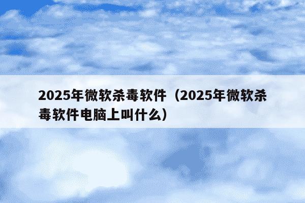 2025年微软杀毒软件(2025年微软杀毒软件电脑上叫什么)