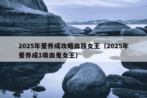 2025年爱养成攻略血族女王(2025年爱养成1吸血鬼女王)
