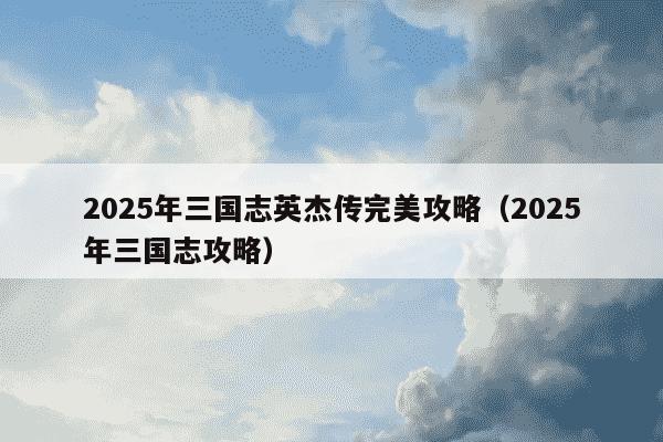 2025年三国志英杰传完美攻略(2025年三国志攻略)